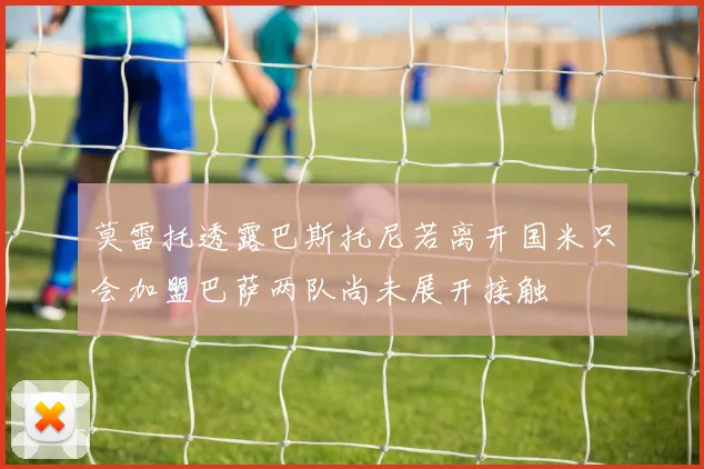 莫雷托透露巴斯托尼若离开国米只会加盟巴萨两队尚未展开接触