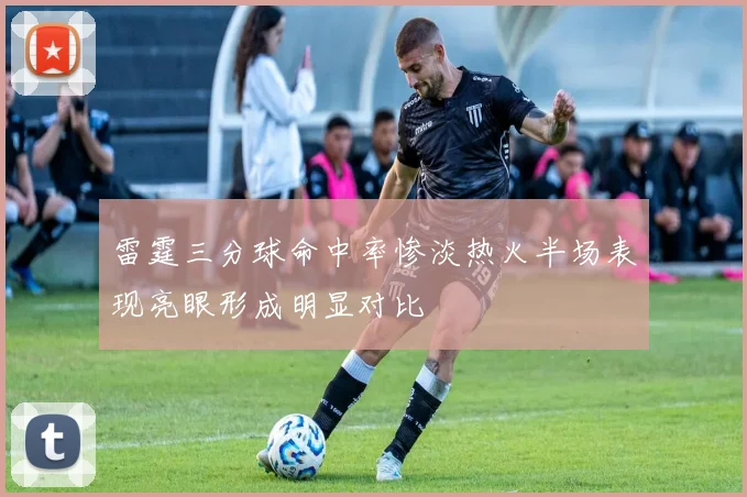 雷霆三分球命中率惨淡热火半场表现亮眼形成明显对比