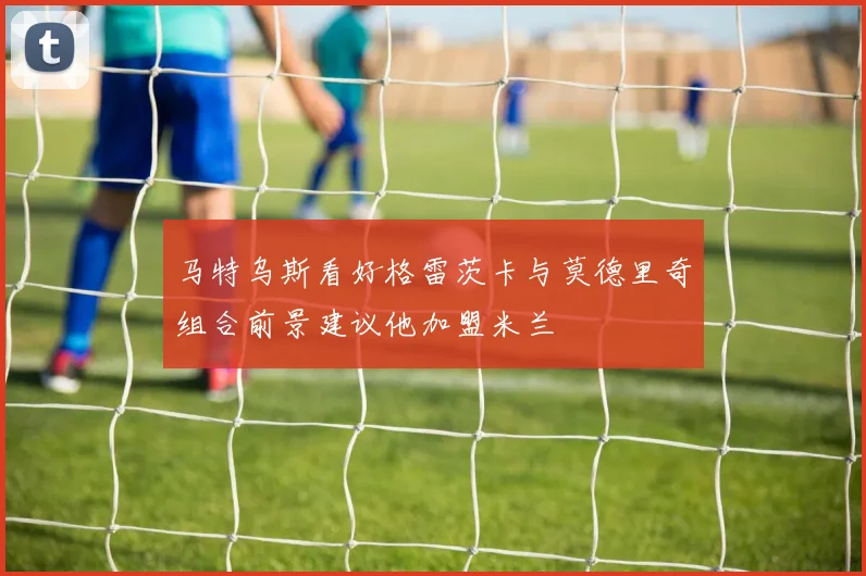 马特乌斯看好格雷茨卡与莫德里奇组合前景建议他加盟米兰