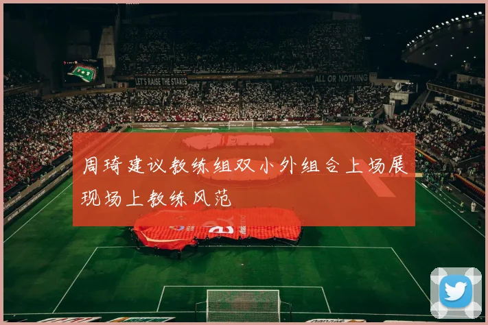 周琦建议教练组双小外组合上场展现场上教练风范
