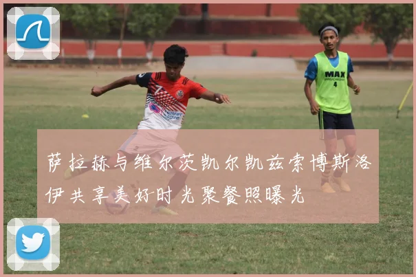萨拉赫与维尔茨凯尔凯兹索博斯洛伊共享美好时光聚餐照曝光